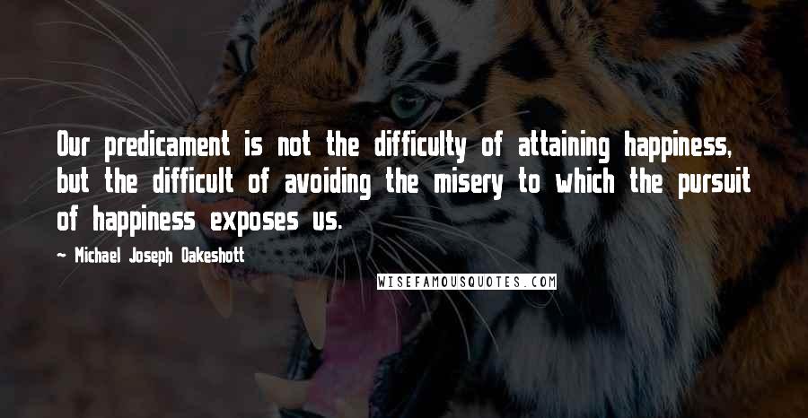 Michael Joseph Oakeshott Quotes: Our predicament is not the difficulty of attaining happiness, but the difficult of avoiding the misery to which the pursuit of happiness exposes us.