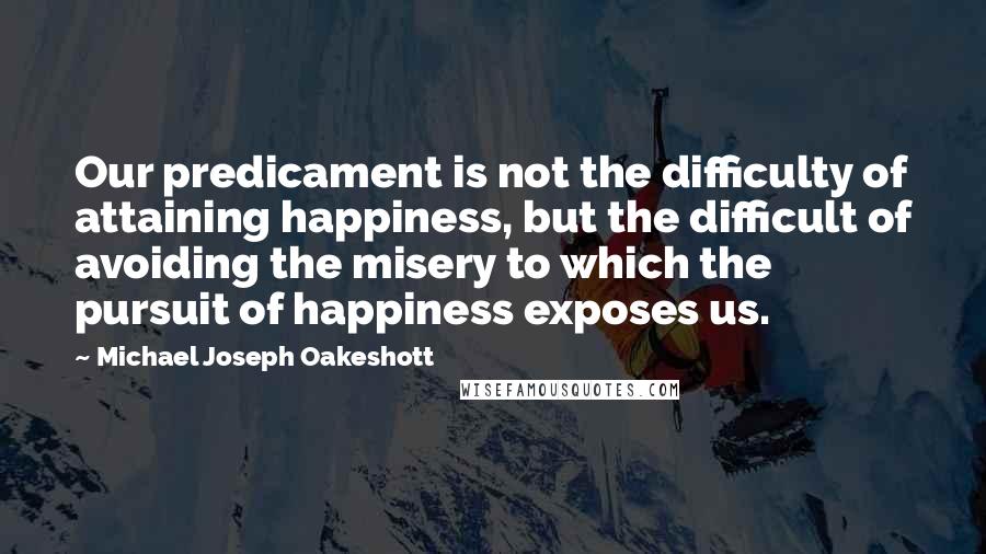 Michael Joseph Oakeshott Quotes: Our predicament is not the difficulty of attaining happiness, but the difficult of avoiding the misery to which the pursuit of happiness exposes us.
