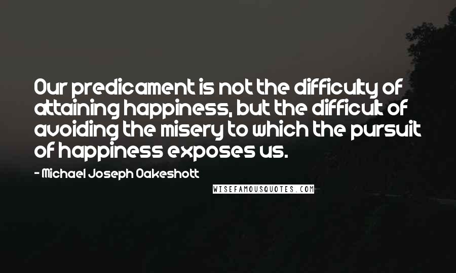 Michael Joseph Oakeshott Quotes: Our predicament is not the difficulty of attaining happiness, but the difficult of avoiding the misery to which the pursuit of happiness exposes us.