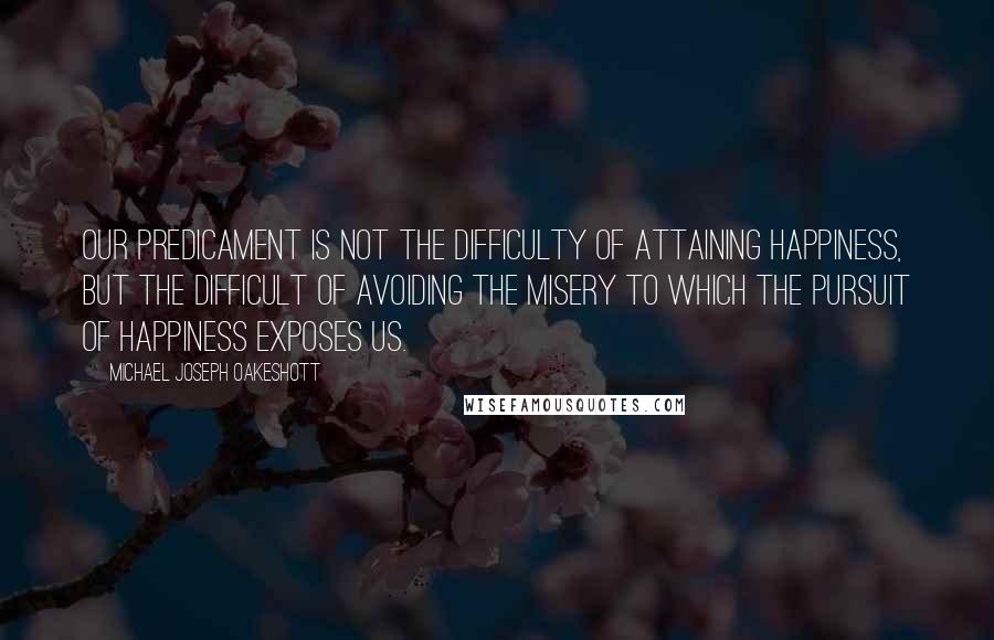 Michael Joseph Oakeshott Quotes: Our predicament is not the difficulty of attaining happiness, but the difficult of avoiding the misery to which the pursuit of happiness exposes us.