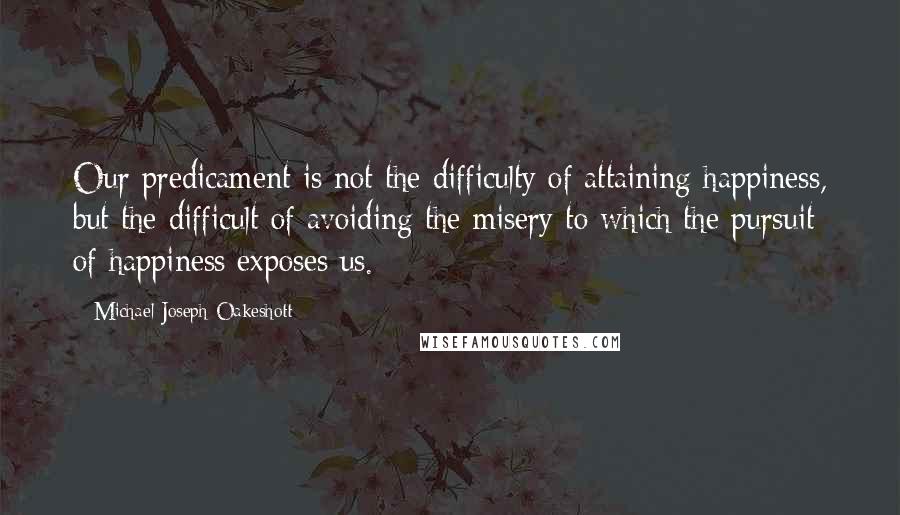 Michael Joseph Oakeshott Quotes: Our predicament is not the difficulty of attaining happiness, but the difficult of avoiding the misery to which the pursuit of happiness exposes us.