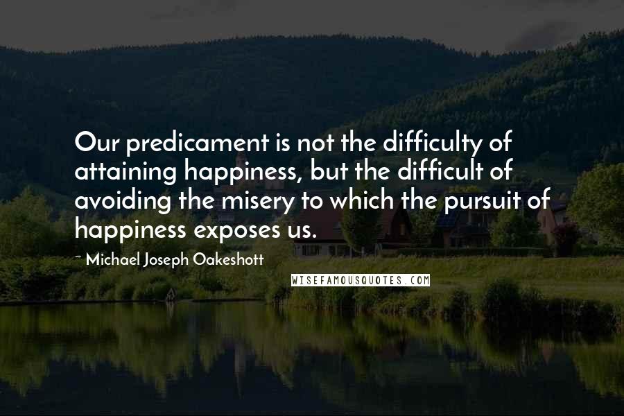 Michael Joseph Oakeshott Quotes: Our predicament is not the difficulty of attaining happiness, but the difficult of avoiding the misery to which the pursuit of happiness exposes us.