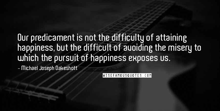 Michael Joseph Oakeshott Quotes: Our predicament is not the difficulty of attaining happiness, but the difficult of avoiding the misery to which the pursuit of happiness exposes us.