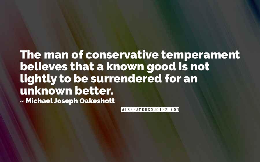 Michael Joseph Oakeshott Quotes: The man of conservative temperament believes that a known good is not lightly to be surrendered for an unknown better.