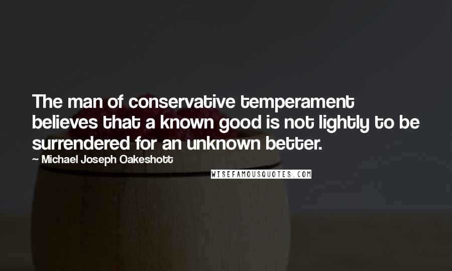 Michael Joseph Oakeshott Quotes: The man of conservative temperament believes that a known good is not lightly to be surrendered for an unknown better.