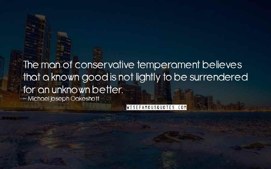 Michael Joseph Oakeshott Quotes: The man of conservative temperament believes that a known good is not lightly to be surrendered for an unknown better.