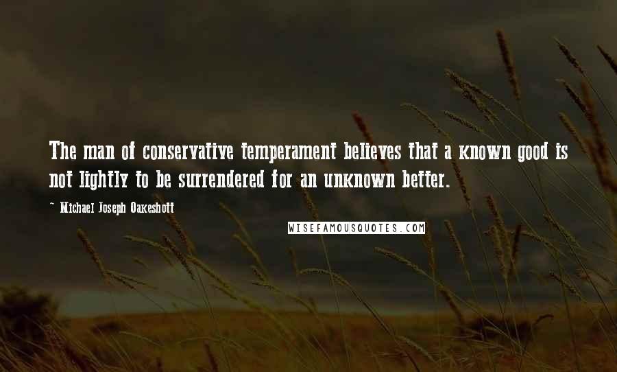 Michael Joseph Oakeshott Quotes: The man of conservative temperament believes that a known good is not lightly to be surrendered for an unknown better.