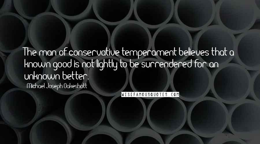 Michael Joseph Oakeshott Quotes: The man of conservative temperament believes that a known good is not lightly to be surrendered for an unknown better.