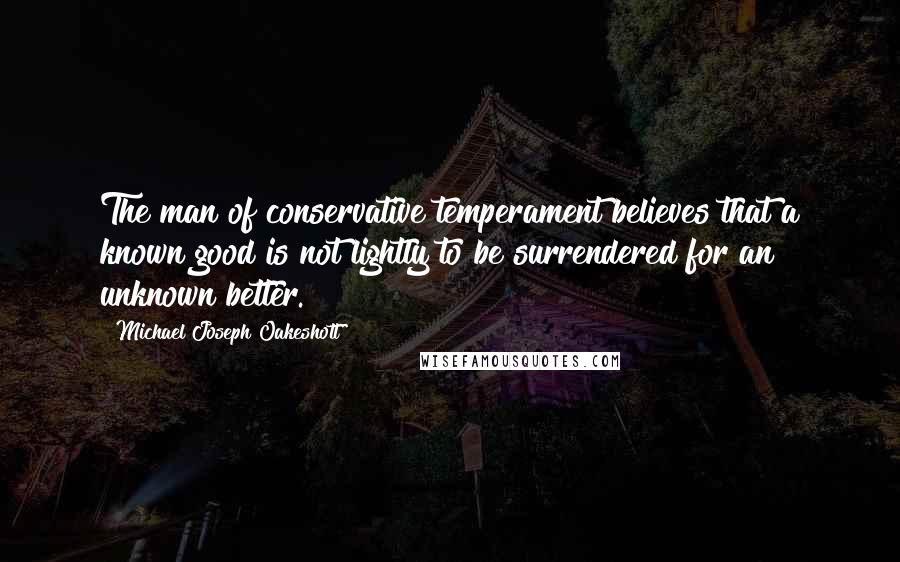 Michael Joseph Oakeshott Quotes: The man of conservative temperament believes that a known good is not lightly to be surrendered for an unknown better.