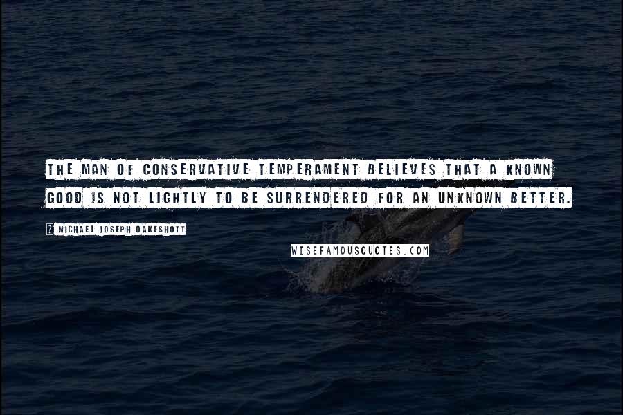 Michael Joseph Oakeshott Quotes: The man of conservative temperament believes that a known good is not lightly to be surrendered for an unknown better.