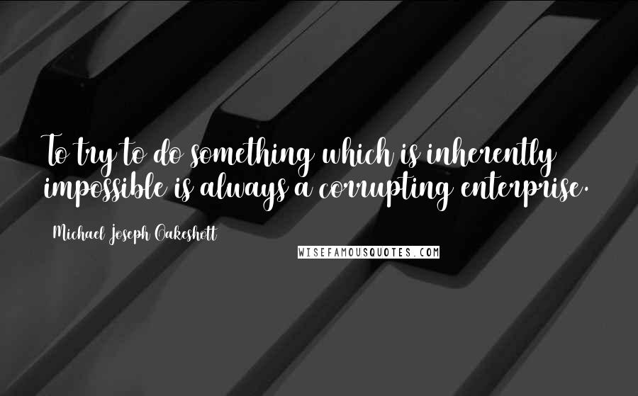 Michael Joseph Oakeshott Quotes: To try to do something which is inherently impossible is always a corrupting enterprise.