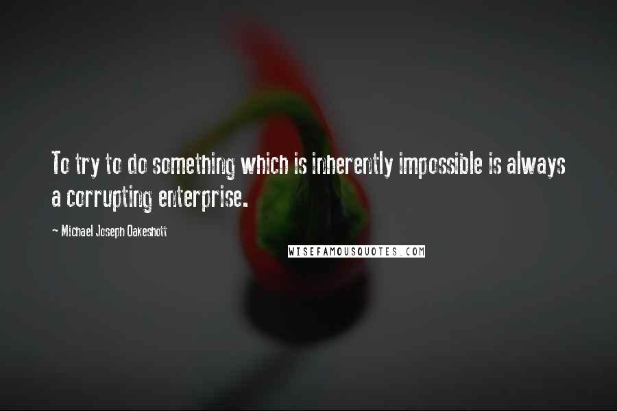 Michael Joseph Oakeshott Quotes: To try to do something which is inherently impossible is always a corrupting enterprise.