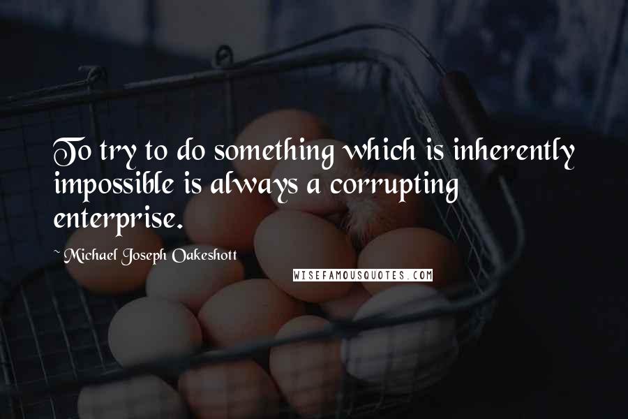 Michael Joseph Oakeshott Quotes: To try to do something which is inherently impossible is always a corrupting enterprise.