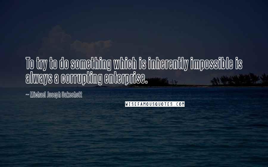 Michael Joseph Oakeshott Quotes: To try to do something which is inherently impossible is always a corrupting enterprise.