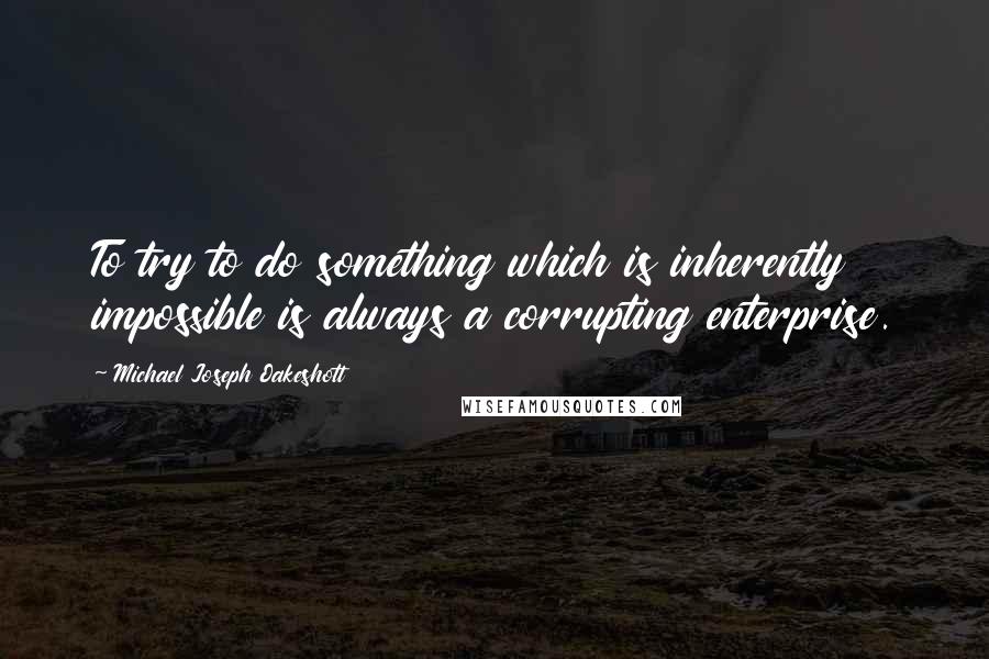 Michael Joseph Oakeshott Quotes: To try to do something which is inherently impossible is always a corrupting enterprise.