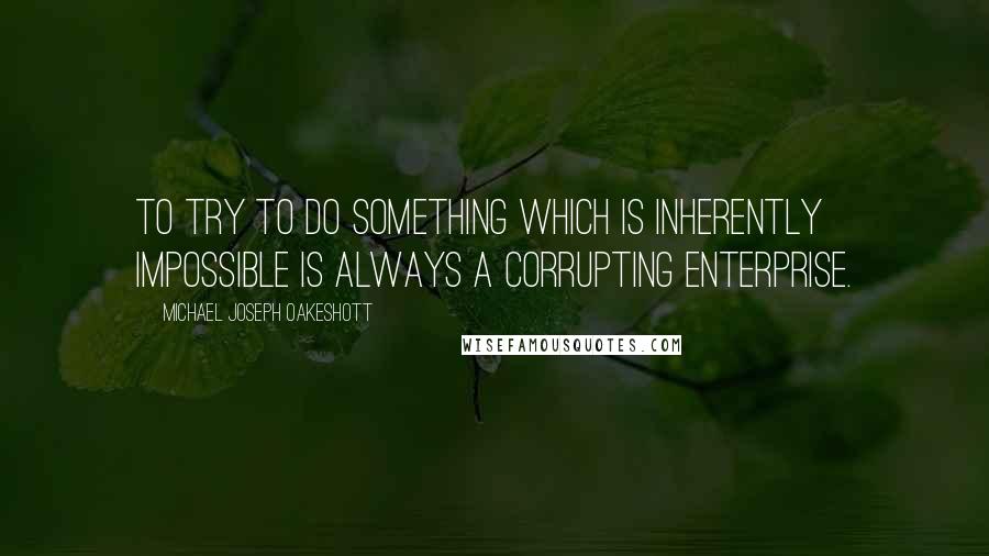 Michael Joseph Oakeshott Quotes: To try to do something which is inherently impossible is always a corrupting enterprise.