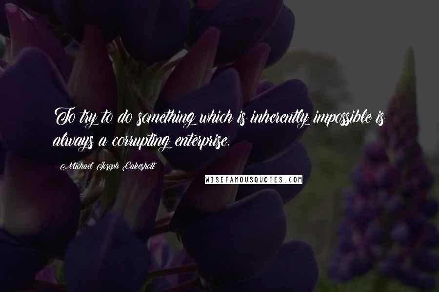 Michael Joseph Oakeshott Quotes: To try to do something which is inherently impossible is always a corrupting enterprise.