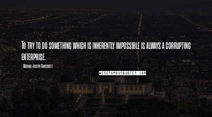 Michael Joseph Oakeshott Quotes: To try to do something which is inherently impossible is always a corrupting enterprise.