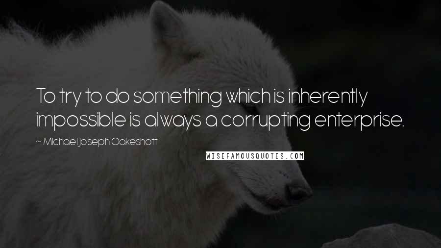 Michael Joseph Oakeshott Quotes: To try to do something which is inherently impossible is always a corrupting enterprise.