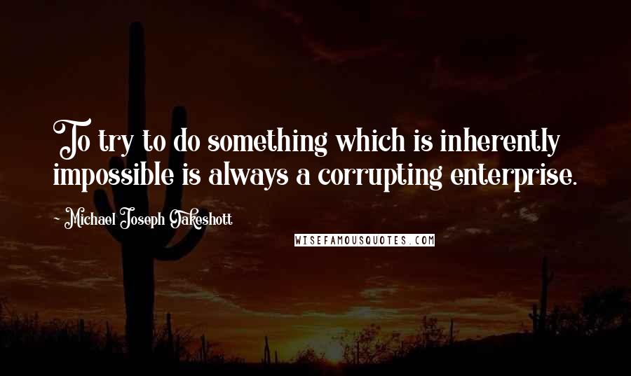 Michael Joseph Oakeshott Quotes: To try to do something which is inherently impossible is always a corrupting enterprise.