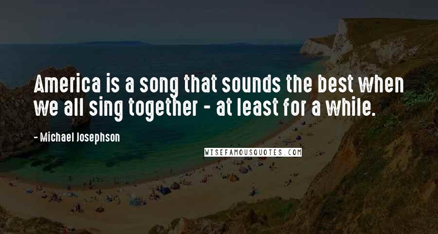 Michael Josephson Quotes: America is a song that sounds the best when we all sing together - at least for a while.