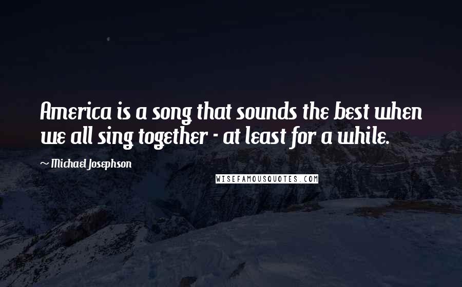 Michael Josephson Quotes: America is a song that sounds the best when we all sing together - at least for a while.