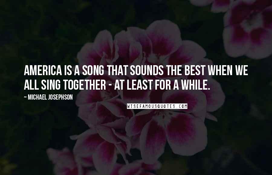 Michael Josephson Quotes: America is a song that sounds the best when we all sing together - at least for a while.