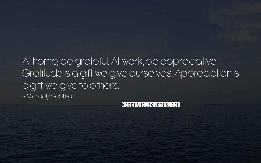 Michael Josephson Quotes: At home, be grateful. At work, be appreciative. Gratitude is a gift we give ourselves. Appreciation is a gift we give to others.