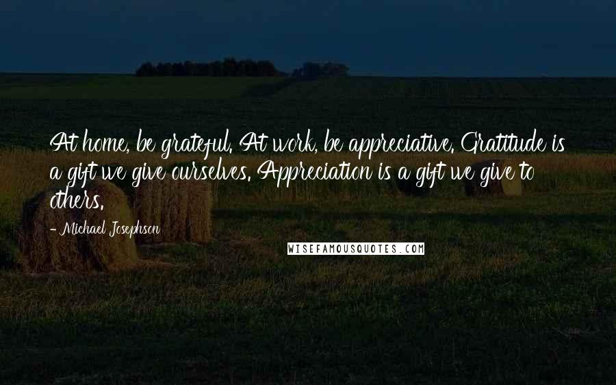 Michael Josephson Quotes: At home, be grateful. At work, be appreciative. Gratitude is a gift we give ourselves. Appreciation is a gift we give to others.