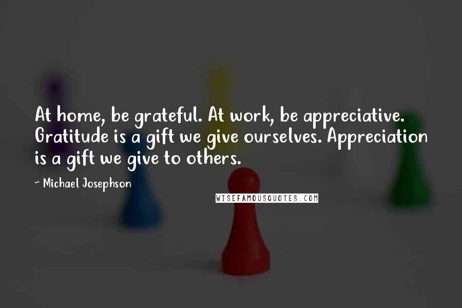 Michael Josephson Quotes: At home, be grateful. At work, be appreciative. Gratitude is a gift we give ourselves. Appreciation is a gift we give to others.