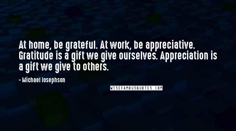 Michael Josephson Quotes: At home, be grateful. At work, be appreciative. Gratitude is a gift we give ourselves. Appreciation is a gift we give to others.