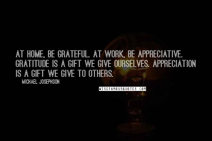 Michael Josephson Quotes: At home, be grateful. At work, be appreciative. Gratitude is a gift we give ourselves. Appreciation is a gift we give to others.