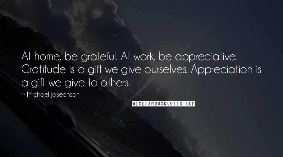 Michael Josephson Quotes: At home, be grateful. At work, be appreciative. Gratitude is a gift we give ourselves. Appreciation is a gift we give to others.