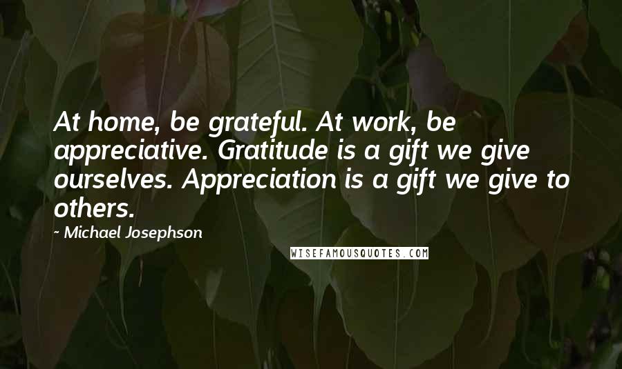 Michael Josephson Quotes: At home, be grateful. At work, be appreciative. Gratitude is a gift we give ourselves. Appreciation is a gift we give to others.