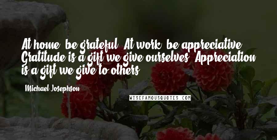 Michael Josephson Quotes: At home, be grateful. At work, be appreciative. Gratitude is a gift we give ourselves. Appreciation is a gift we give to others.