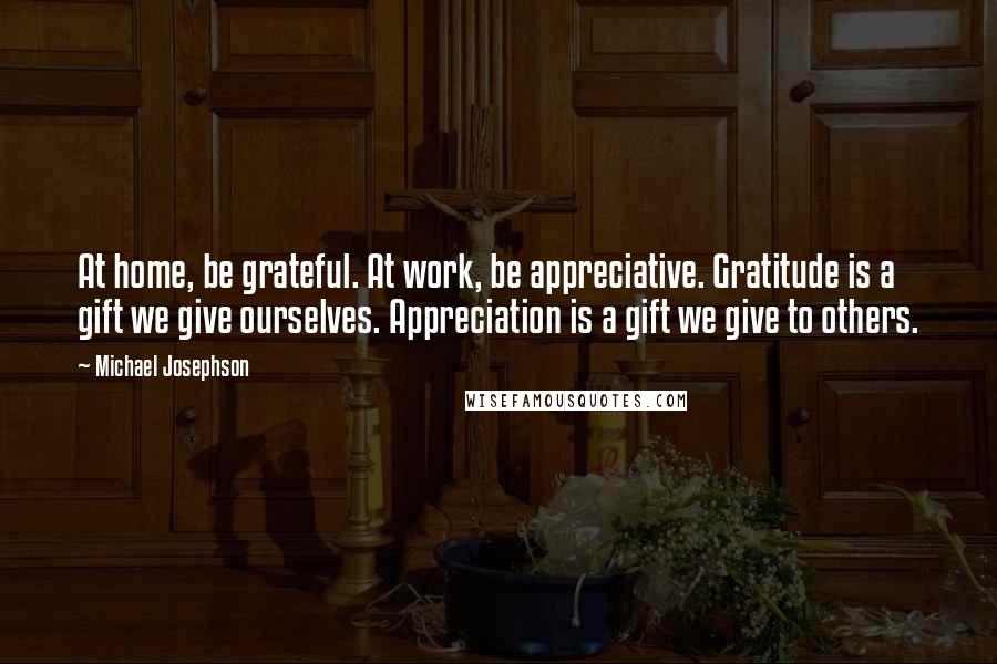 Michael Josephson Quotes: At home, be grateful. At work, be appreciative. Gratitude is a gift we give ourselves. Appreciation is a gift we give to others.