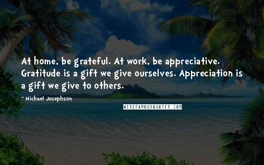 Michael Josephson Quotes: At home, be grateful. At work, be appreciative. Gratitude is a gift we give ourselves. Appreciation is a gift we give to others.