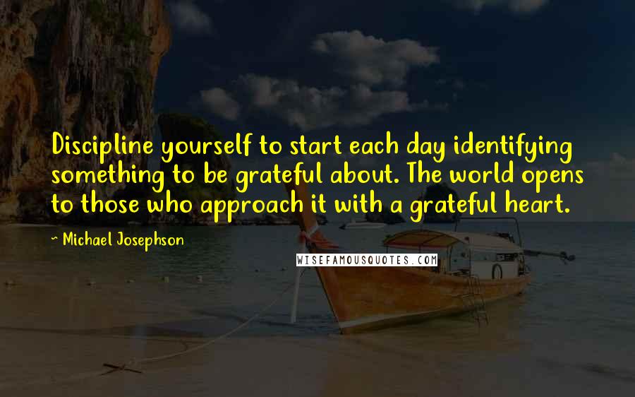 Michael Josephson Quotes: Discipline yourself to start each day identifying something to be grateful about. The world opens to those who approach it with a grateful heart.