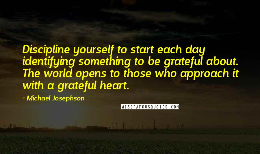 Michael Josephson Quotes: Discipline yourself to start each day identifying something to be grateful about. The world opens to those who approach it with a grateful heart.