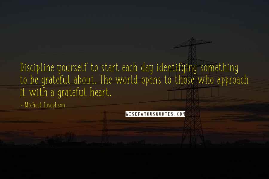 Michael Josephson Quotes: Discipline yourself to start each day identifying something to be grateful about. The world opens to those who approach it with a grateful heart.