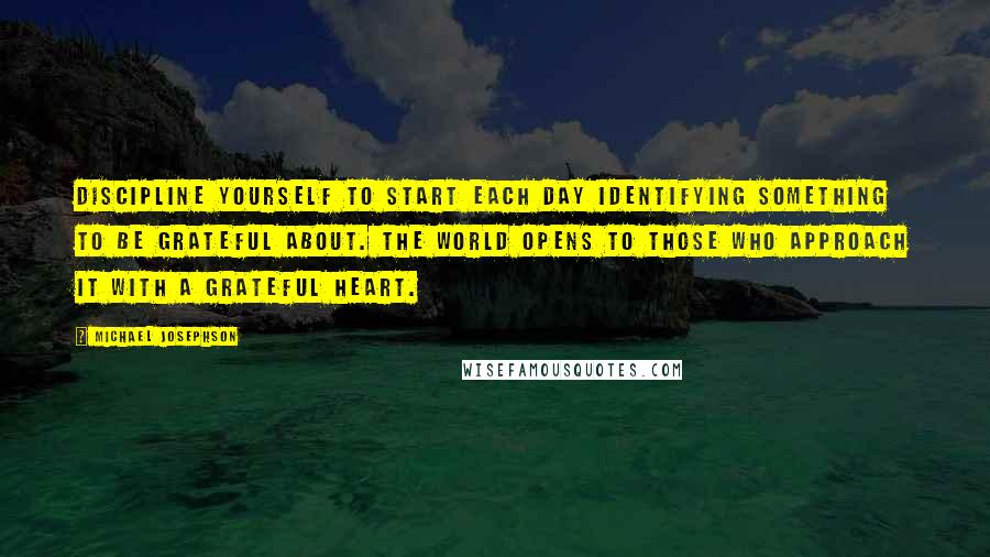 Michael Josephson Quotes: Discipline yourself to start each day identifying something to be grateful about. The world opens to those who approach it with a grateful heart.