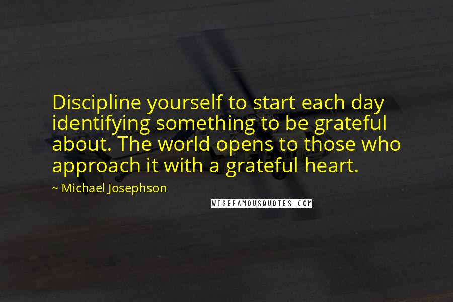 Michael Josephson Quotes: Discipline yourself to start each day identifying something to be grateful about. The world opens to those who approach it with a grateful heart.