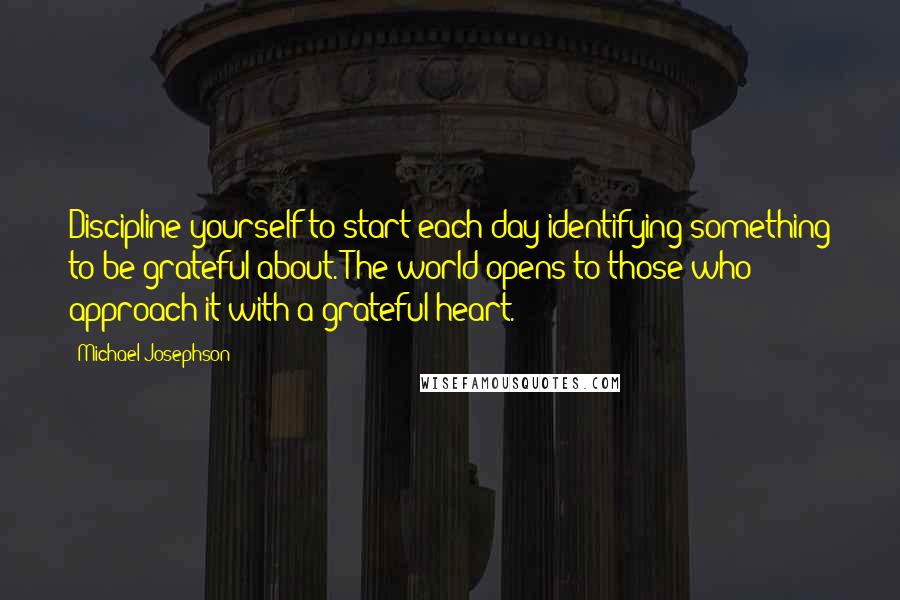 Michael Josephson Quotes: Discipline yourself to start each day identifying something to be grateful about. The world opens to those who approach it with a grateful heart.