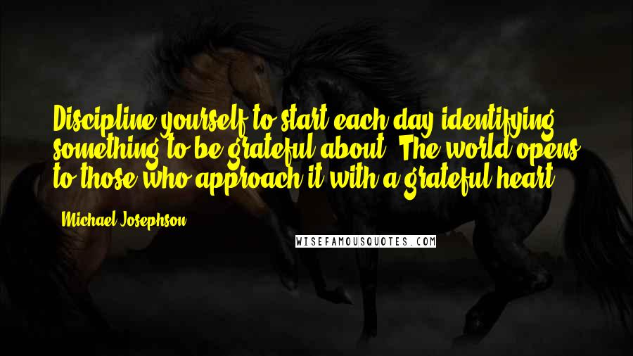 Michael Josephson Quotes: Discipline yourself to start each day identifying something to be grateful about. The world opens to those who approach it with a grateful heart.