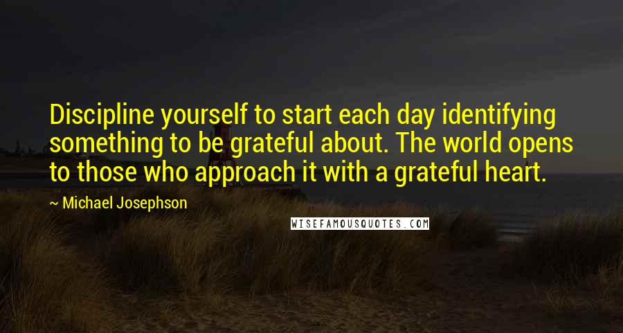 Michael Josephson Quotes: Discipline yourself to start each day identifying something to be grateful about. The world opens to those who approach it with a grateful heart.