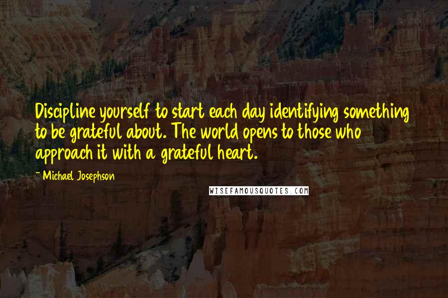 Michael Josephson Quotes: Discipline yourself to start each day identifying something to be grateful about. The world opens to those who approach it with a grateful heart.