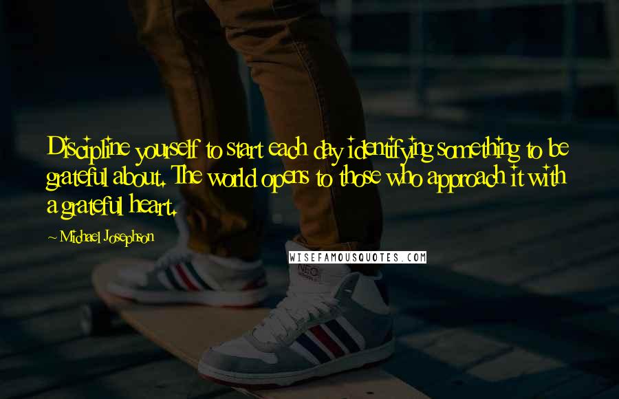 Michael Josephson Quotes: Discipline yourself to start each day identifying something to be grateful about. The world opens to those who approach it with a grateful heart.