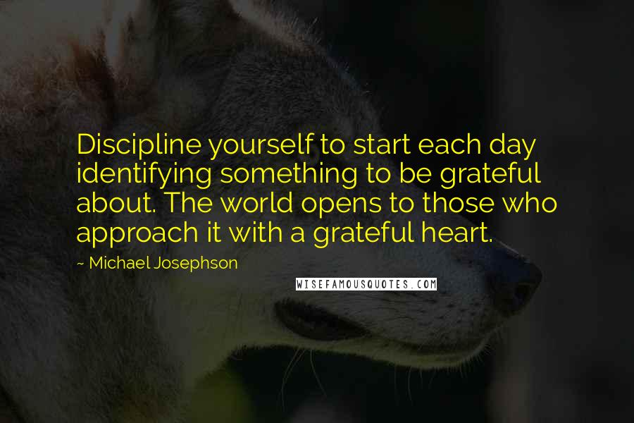 Michael Josephson Quotes: Discipline yourself to start each day identifying something to be grateful about. The world opens to those who approach it with a grateful heart.