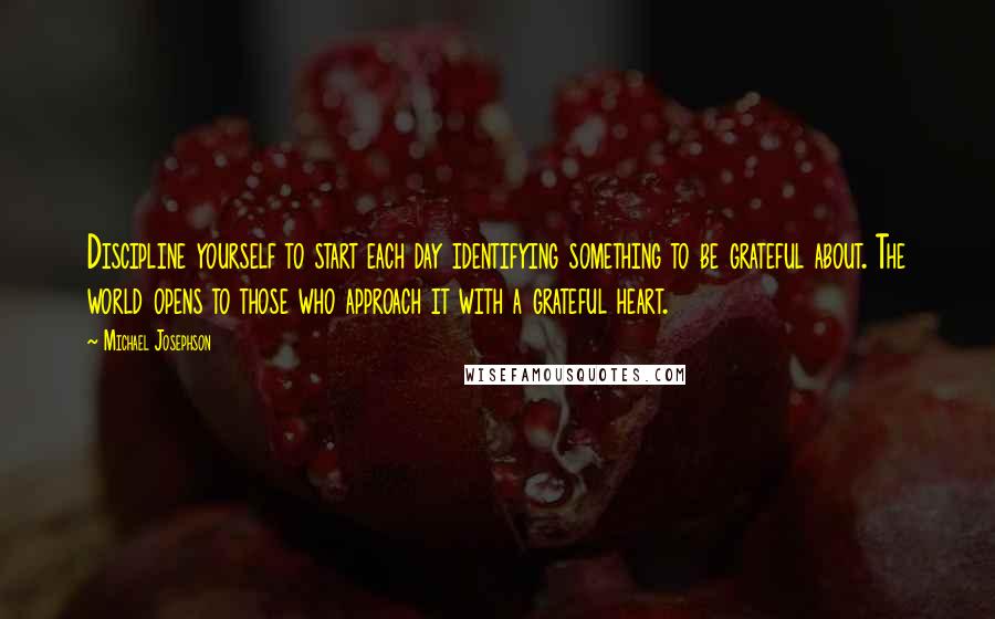 Michael Josephson Quotes: Discipline yourself to start each day identifying something to be grateful about. The world opens to those who approach it with a grateful heart.