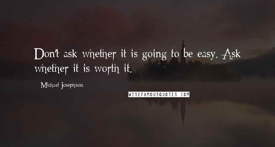 Michael Josephson Quotes: Don't ask whether it is going to be easy. Ask whether it is worth it.